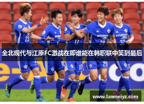 全北现代与江原FC激战在即谁能在韩职联中笑到最后