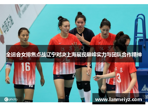 全运会女排焦点战辽宁对决上海展现巅峰实力与团队合作精神