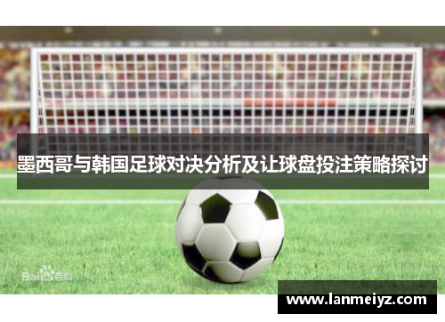 墨西哥与韩国足球对决分析及让球盘投注策略探讨