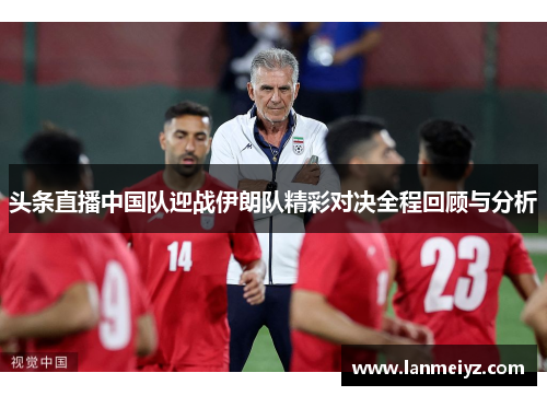 头条直播中国队迎战伊朗队精彩对决全程回顾与分析