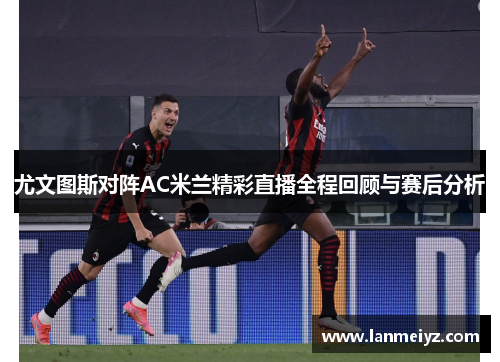 尤文图斯对阵AC米兰精彩直播全程回顾与赛后分析